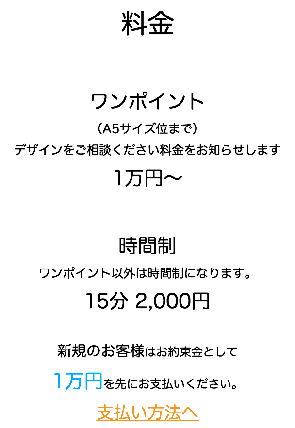 料金 ワンポイント （A5サイズ位まで） デザインをご相談ください料金をお知らせします 1万円〜 時間制 ワンポイント以外は時間制になります。 15分 2,000円 新規のお客様はお約束金として 1万円を先にお支払いください。 支払い方法へ